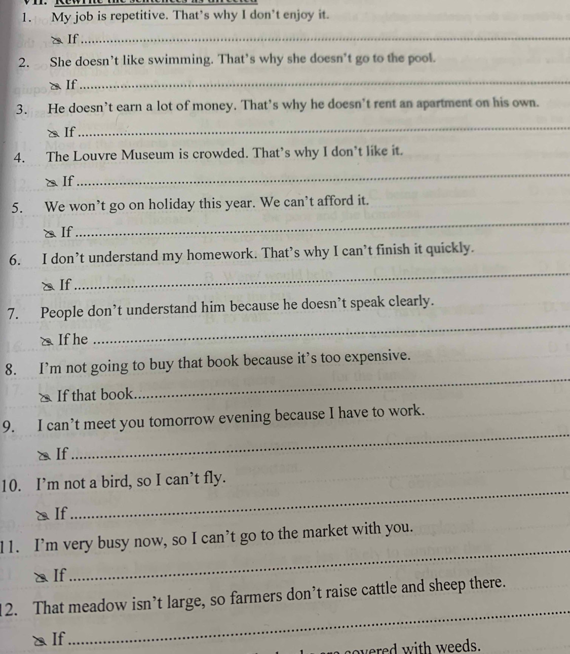 My job is repetitive. That’s why I don’t enjoy it. 
a If 
_ 
2. She doesn’t like swimming. That’s why she doesn’t go to the pool. 
a If 
_ 
3. He doesn’t earn a lot of money. That’s why he doesn’t rent an apartment on his own. 
a If 
_ 
4. The Louvre Museum is crowded. That’s why I don’t like it. 
a If 
_ 
5. We won’t go on holiday this year. We can’t afford it. 
a If 
_ 
6. I don’t understand my homework. That’s why I can’t finish it quickly. 
aIf 
_ 
7. People don’t understand him because he doesn’t speak clearly. 
⑳ If he 
_ 
_ 
8. I’m not going to buy that book because it’s too expensive. 
& If that book 
_ 
9. I can’t meet you tomorrow evening because I have to work. 
a If 
10. I’m not a bird, so I can’t fly. 
a If 
_ 
_ 
11. I’m very busy now, so I can’t go to the market with you. 
a If 
_ 
2. That meadow isn’t large, so farmers don’t raise cattle and sheep there. 
a If 
vered with weeds.