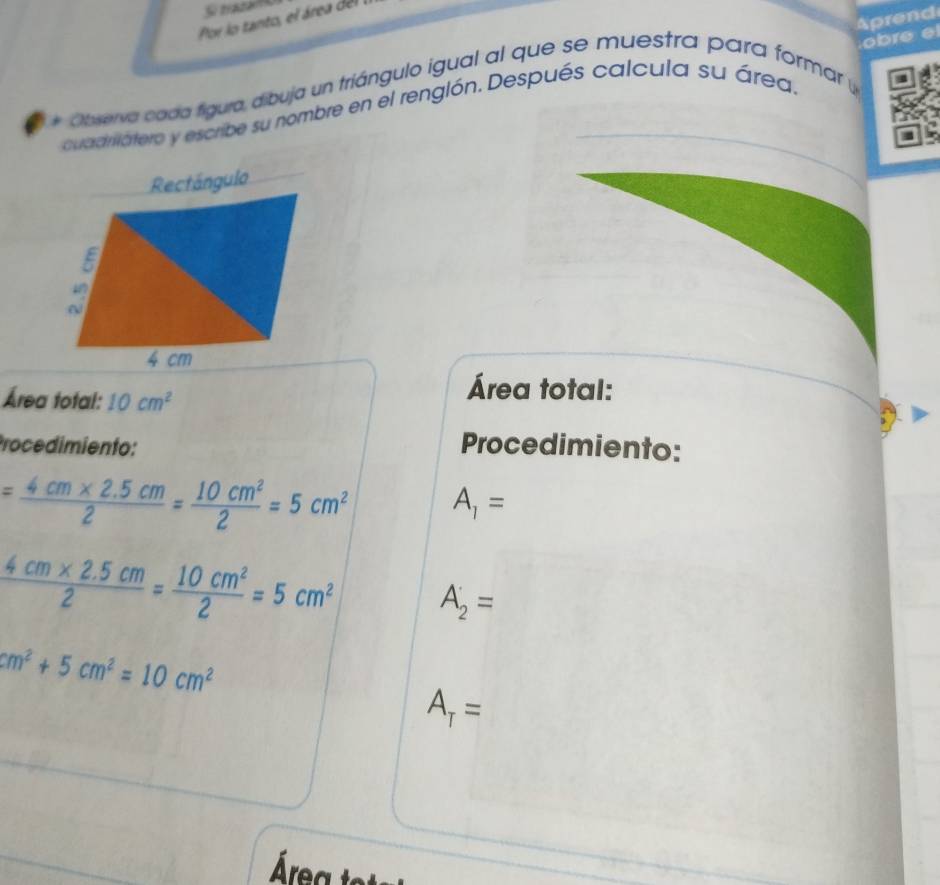 Si trata a 
Aprend 
Por lo tanto, el área de 
Obverva coda figura, dibuja un triángulo igual al que se muestra para formar 
cuadriatero y escribe su nombre en el renglón. Después calcula su área. obre e 
Área total: 10cm^2
Área total: 
Procedimiento: Procedimiento:
= (4cm* 2.5cm)/2 = 10cm^2/2 =5cm^2 A_1=
 (4cm* 2.5cm)/2 = 10cm^2/2 =5cm^2 A_2=
cm^2+5cm^2=10cm^2
A_T=