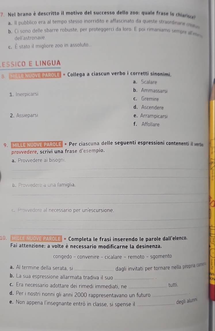 Nel brano è descritto il motivo del successo dello zoo: quale frase lo chianson
a. Il pubblico era al tempo stesso inorridito e affascinato da queste straordinare co 
b. Ci sono delle sbarre robuste, per proteggerci da loro. E poi rimaniamo sempre aln
dell'astronave.
c.È stato il migliore zoo in assoluto...
LEssiçó E Língua
S MILE NUOVE PAROLE · Collega a ciascun verbo i corretti sinonimi.
a. Scalare
b. Ammassarsi
1. Inerpicarsi c. Gremire
d. Ascendere
2. Assieparsi e. Arrampicarsi
f. Affollare
9. MILLE NUOVE PAROLE 。Per ciascuna delle seguenti espressioni contenenti il verbo
provvedere, scrivi una frase d'esempio.
a. Provvedere ai bisogni.
_
_
b. Provvedere a una famiglia.
_
_
c. Provvedere al necessario per un'escursione.
_
__
10. MILLE NUOVE PAROLE 。Completa le frasi inserendo le parole dall'elenco.
Fai attenzione: a volte è necessario modificarne la desinenza.
congedo - convenire - cicalare - remoto - sgomento
a. Al termine della serata, si _dagli invitati per tornare nella propria came a
b. La sua espressione allarmata tradiva il suo _.
os
c. Era necessario adottare dei rimedi immediati, ne _tutti.
d. Per i nostri nonni gli anni 2000 rappresentavano un futuro_
e. Non appena l'insegnante entrò in classe, si spense il_
degli alunni.