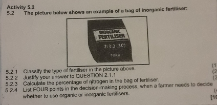 Activity 5.2 
5.2 The picture below shows an example of a bag of inorganic fertiliser: 
FERTILISER MORGANSC 
2:3:2 (30) 
yūkg 
5.2.1 Classify the type of fertiliser in the picture above. (1 
5.2.2 Justify your answer to QUESTION 2.1.1 (2 
5.2.3 Calculate the percentage of nitrogen in the bag of fertiliser. (3 
5.2.4 List FOUR points in the decision-making process, when a farmer needs to decide 
whether to use organic or inorganic fertilisers. 
[10