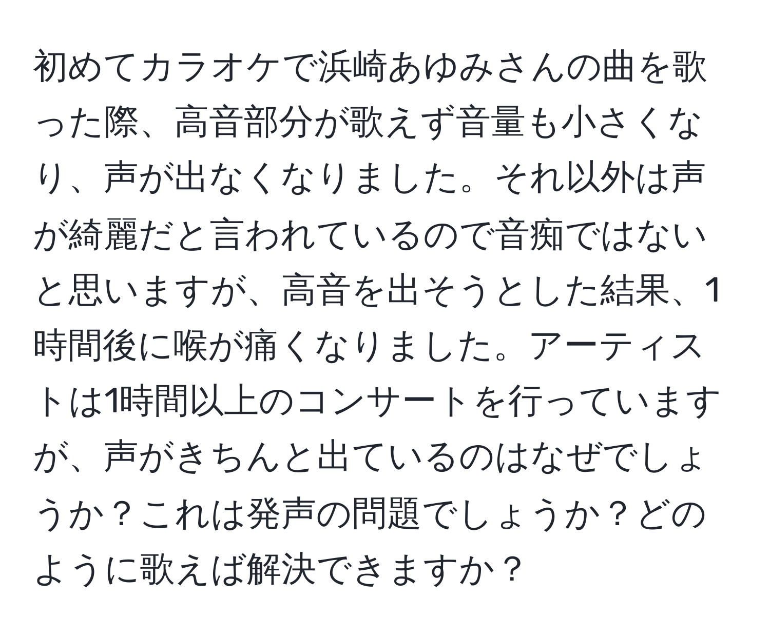 初めてカラオケで浜崎あゆみさんの曲を歌った際、高音部分が歌えず音量も小さくなり、声が出なくなりました。それ以外は声が綺麗だと言われているので音痴ではないと思いますが、高音を出そうとした結果、1時間後に喉が痛くなりました。アーティストは1時間以上のコンサートを行っていますが、声がきちんと出ているのはなぜでしょうか？これは発声の問題でしょうか？どのように歌えば解決できますか？