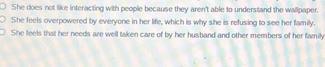 She does not like interacting with people because they aren't able to understand the wallpaper.
She feels overpowered by everyone in her life, which is why she is refusing to see her family.
She feels that her needs are well taken care of by her husband and other members of her family