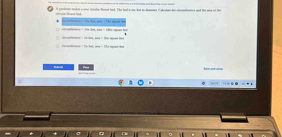 The movement of the progress bar may be uneven because questions can be worth more or less (including zera) depending on your urswer
A gardener makes a new circular flower bed. The bed is ten-feet in diameter. Calculate the circumference and the area of the
circular flower bed.
circumference =10π fe ef, area =25x square feet
circumference =10π feet, area =100π square feet
circumference =10feet, ar ca=10 square fet
circumference =5π feet, area =25π square feet
Submit Pass Save and close
Durt énow anvers
Jan 25