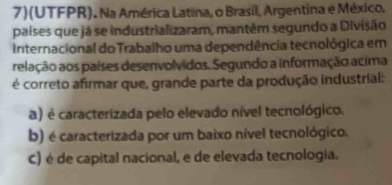 7)(UTFPR). Na América Latina, o Brasil, Argentina e México,
países que já se industrializaram, mantêm segundo a Divisão
Internacional do Trabalho uma dependência tecnológica em
relação aos países desenvolvidos. Segundo a informação acima
é correto afirmar que, grande parte da produção industrial:
a) é caracterizada pelo elevado nível tecnológico.
b) é caracterizada por um baixo nível tecnológico.
C) é de capital nacional, e de elevada tecnologia.