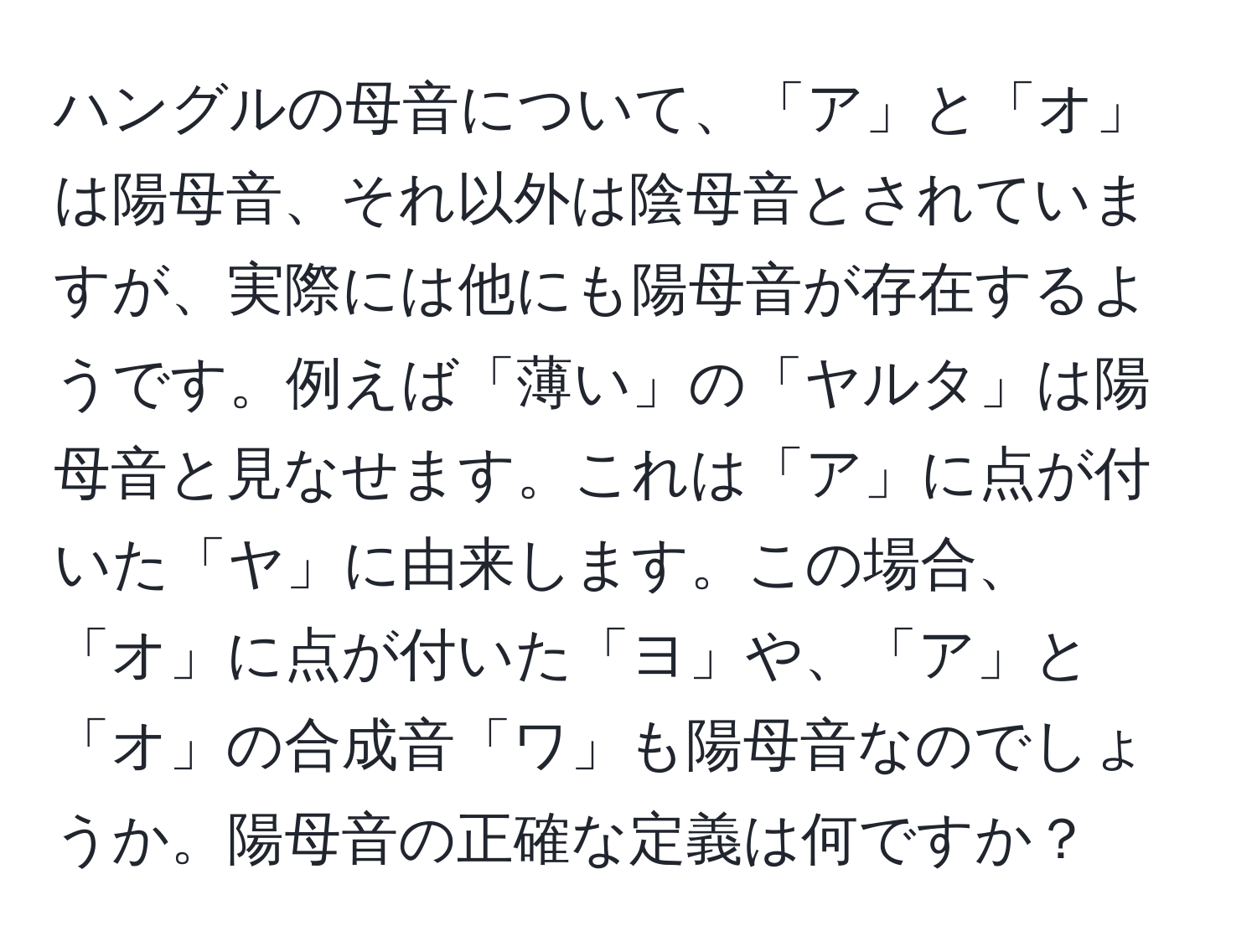 ハングルの母音について、「ア」と「オ」は陽母音、それ以外は陰母音とされていますが、実際には他にも陽母音が存在するようです。例えば「薄い」の「ヤルタ」は陽母音と見なせます。これは「ア」に点が付いた「ヤ」に由来します。この場合、「オ」に点が付いた「ヨ」や、「ア」と「オ」の合成音「ワ」も陽母音なのでしょうか。陽母音の正確な定義は何ですか？