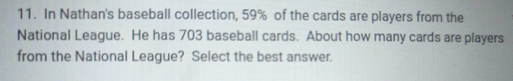 In Nathan's baseball collection, 59% of the cards are players from the 
National League. He has 703 baseball cards. About how many cards are players 
from the National League? Select the best answer.