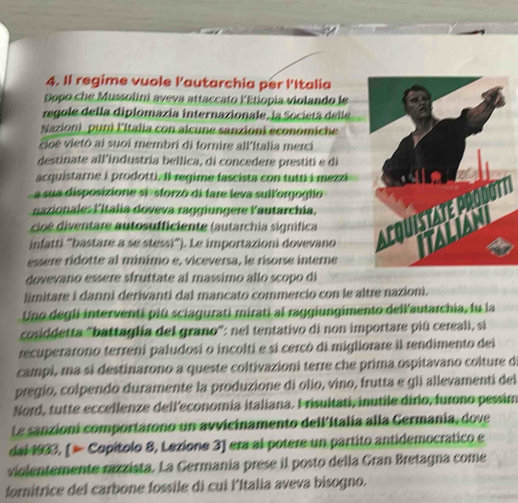 Il regime vuole Pautarchia per lItalia
Dopo che Mussolini aveva attaccato l'Etiopía violando le
regole della diplomazía internazionale, la Societá delle
Nazioni puni Fitalia con alcune sanzioni economiche
cicê vietô ai suoi membri di fornire all'Italia merci
destinate all'industría bellica, di concedere prestití e di
acquistarne i prodotti. Il regime fascista con tutti i mezzi
a sua disposizione si -sforzó di fare leva sull'orgogtio
nazionale: l'italia doveva raggiungere lautarchia.
cioé diventare autosufficiente (autarchia signífica 
infatti “bastare a se stessi”). Le importazioni dovevano
essère ridotte al minimo e, viceversa, le risorse interne
dovevano essere sfruttate al massimo allo scopo di
limitare i danni derivanti dal mancato commercio con le altre nazioni.
Uno degli interventi piú sciagurati miratí al raggiungimento dellautarchia, fu la
cosiddetta "battaglía del grano": nel tentativo di non importare piú cereali, sí
recuperarono terreni paludosi o incoltí e sí cercó di migliorare il rendimento dei
campi, ma si destinarono a queste coltivazioni terre che prima ospitavano colture de
pregio, colpendo duramente la produzione di olio, vino, frutta e gli allevamenti del
Nord, tutte eccellenze dell'economia italiana. I risultati, inutile dirio, furono pessim
Le sanzioni comportarono un avvicinamento dell'Italía alla Germania, dove
dal 1933, [ ∞ Copítolo 8, Lezione 3] era al potere un partito antidemocrático e
violentemente razzista. La Germania prese il posto della Gran Bretagna come
fornitrice del carbone fossile di cui l'Italia aveva bisogno.