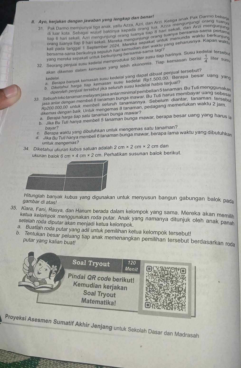 Ayo, kerjakan dengan jawaban yang lengkap dan benar!
31. Pak Darmo mempunyai tiga anak, yaitu Azza, Azri, dan Arzi. Ketiga anak Pak Darmo bekerj
di luar kota. Sebagai wujud baktinya kepada orang tua, Azza mengunjungi orang tuany
tiap 6 hari sekali, Azri mengunjungi orang tuanya tiap 8 hari sekali, dan Arzi mengunjung
orang tuanya tiap 9 hari sekali. Mereka mengunjungi orang tuanya bersama-sama pertama
kali pada tanggal 1 September 2024. Mereka sepakat untuk menunda waktu berkunjung
bersama-sama berikutnya sepuluh hari kemudian dari waktu yang seharusnya. Kapan wakt
yang mereka sepakati untuk berkunjung bersama-sama lagi?
32. Seorang penjuai susu kedelai memproduksi 50 liter susu tiap harinya. Susu ke ai tersebu
akan dikemas dalam kemasan yang lebih ekonomis. Tiap kemasan berisi  1/4  liter susu
a. Berapa banyak kemasan susu kedelai yang dapat dibuat penjual tersebut?
kedelai.
b. Diketahui harga tiap kemasan susu kedelai Rp1.500,00. Berapa besar uang yang
diperoleh penjual tersebut jika seluruh susu kedelai habis terjual?
33. Sebuah toko tanaman melayani jasa antar minimal pembelian 5 tanaman. Bu Tuti menggunakan
jasa antar dengan membeli 8 tanaman bunga mawar. Bu Tuti harus membayar uang sebesa
Rp200.000,00 untuk membeli seluruh tanamannya. Sebelum diantar, tanaman tersebu
dikemas dengan baik. Untuk mengemas 8 tanaman, pedagang memerlukan waktu 2 jam.
a. Berapa harga tiap satu tanaman bunga mawar?
b. Jika Bu Tuti hanya membeli 5 tanaman bunga mawar, berapa besar uang yang harus ia
bayar?
c. Berapa waktu yang dibutuhkan untuk mengemas satu tanaman?
d. Jika Bu Tuti hanya membeli 6 tanaman bunga mawar, berapa lama waktu yang dibutuhkar
untuk mengemas?
34. Diketahui ukuran kubus satuan adalah 2cm* 2cm* 2cm dan
ukuran balok 6 cm* 4cm* 2cm. Perhatikan susunan balok berikut.
Hitunglah banyak kubus yang digunakan untuk menyusun bangun gabungan balok pada
gambar di atas!
35. Kiara, Fani, Rasya, dan Hanum berada dalam kelompok yang sama. Mereka akan memilih
ketua kelompok menggunakan roda putar. Anak yang namanya ditunjuk oleh anak panah
setelah roda diputar akan menjadi ketua kelompok.
a. Buatlah roda putar yang adil untuk pemilihan ketua kelompok tersebut!
b. Tentukan besar peluang tiap anak memenangkan pemilihan tersebut berdasarkan roda
putar yang kalian buat!
men Sumatif Akhir Jenjang untuk Sekolah Dasar dan Madrasah