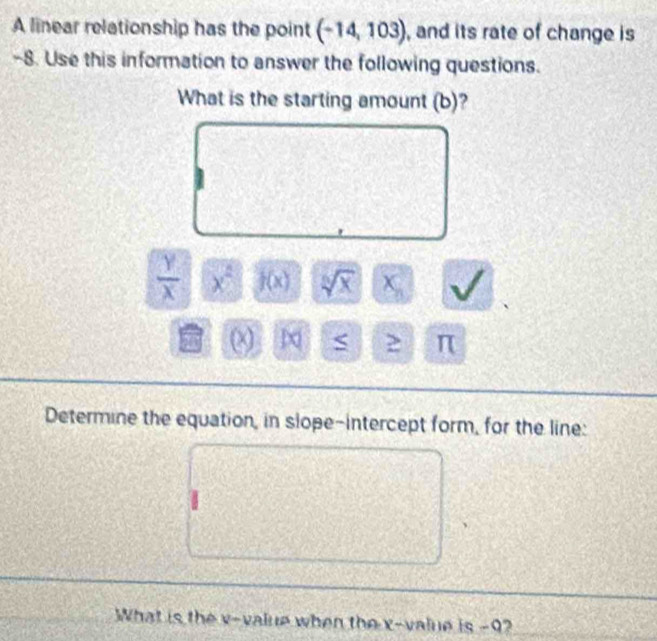 A linear relationship has the point (-14,103) , and its rate of change is
-8. Use this information to answer the following questions. 
What is the starting amount (b)?
 Y/X  x^2 f(x) sqrt[6](x) χ
π
Determine the equation, in slope-intercept form, for the line: 
What is the v -value when the x -value is -9?