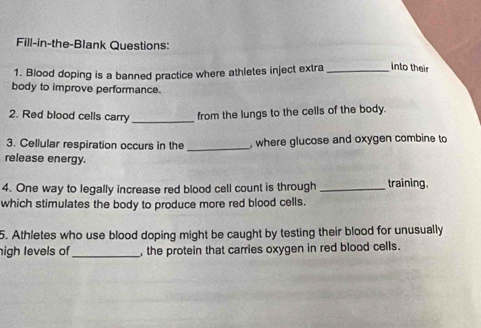 Fill-in-the-Blank Questions: 
1. Blood doping is a banned practice where athletes inject extra_ 
into their 
body to improve performance. 
2. Red blood cells carry_ 
from the lungs to the cells of the body. 
3. Cellular respiration occurs in the _, where glucose and oxygen combine to 
release energy. 
4. One way to legally increase red blood cell count is through _training, 
which stimulates the body to produce more red blood cells. 
5. Athletes who use blood doping might be caught by testing their blood for unusually 
nigh levels of_ , the protein that carries oxygen in red blood cells.