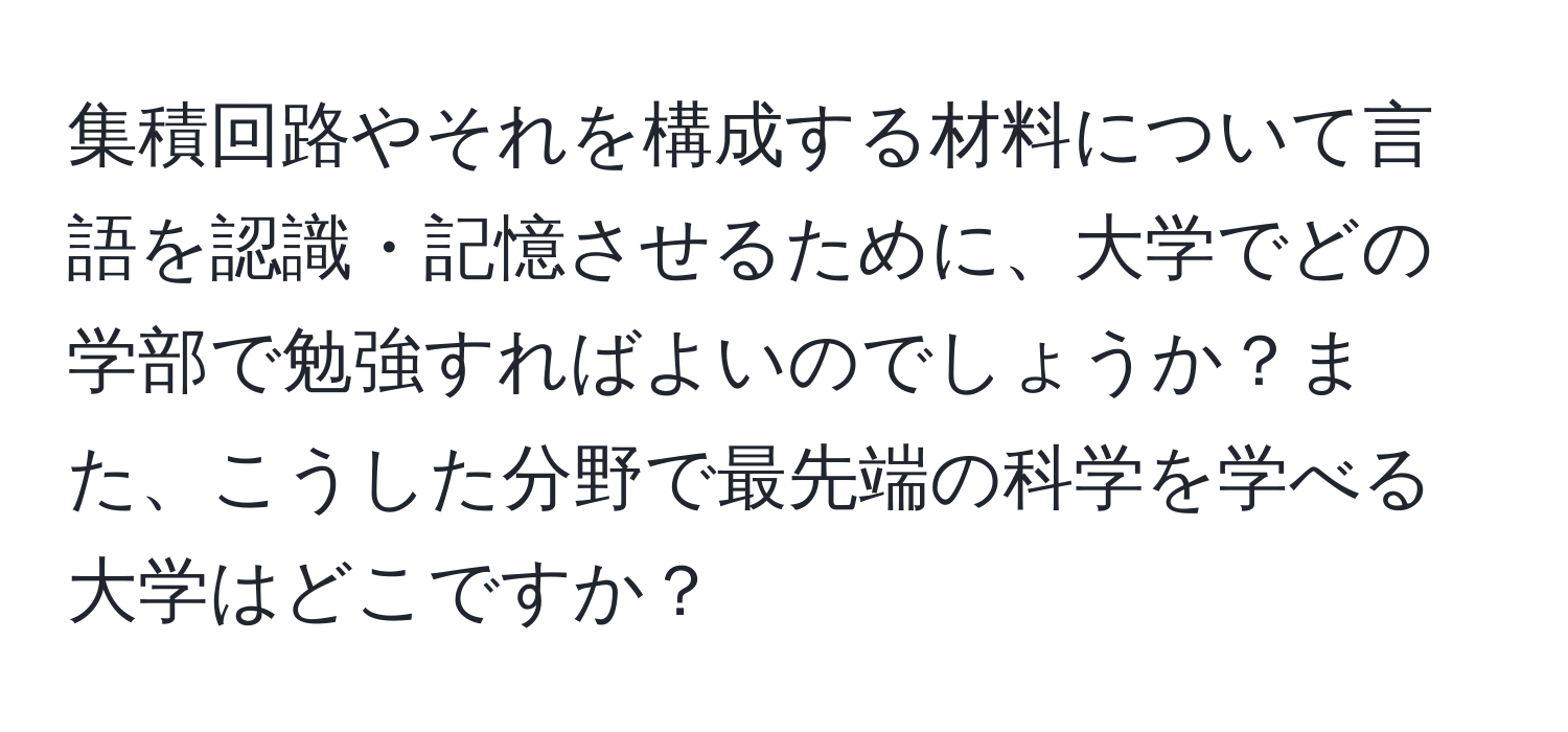 集積回路やそれを構成する材料について言語を認識・記憶させるために、大学でどの学部で勉強すればよいのでしょうか？また、こうした分野で最先端の科学を学べる大学はどこですか？