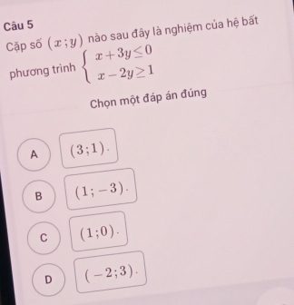 nào sau đây là nghiệm của hệ bất
Cặp số (x;y) beginarrayl x+3y≤ 0 x-2y≥ 1endarray.
phương trình
Chọn một đáp án đúng
A (3;1).
B (1;-3).
C (1;0).
D (-2;3).