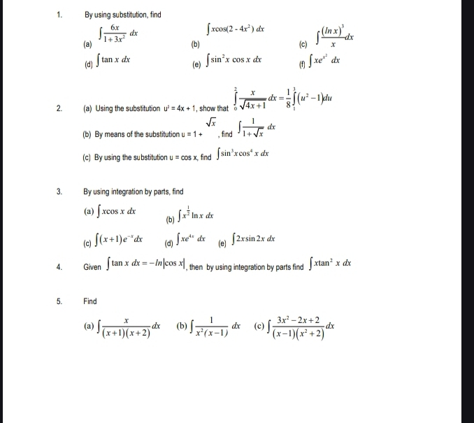 By using substitution, find 
(a) ∈t  6x/1+3x^2 dx
∈t xcos (2-4x^2)dx
(b) (c) ∈t frac (ln x)^3xdx
(d) ∈t tan xdx (e) ∈t sin^2xcos xdx (f) ∈t xe^(x^2)dx
2. (a) Using the substitution u^2=4x+1 , show that ∈tlimits _0^(1frac x)sqrt(4x+1)dx= 1/8 ∈tlimits _1^(1(u^2)-1)du
sqrt(x)
(b) By means of the substitution u=1+ , find ∈t  1/1+sqrt(x) dx
(c) By using the substitution u=cos x , find ∈t sin^3xcos^4xdx
3. By using integration by parts, find 
(a) ∈t xcos xdx (b) ∈t x^(frac 1)2ln xdx
(c) ∈t (x+1)e^(-x)dx (d) ∈t xe^(4x)dx (e) ∈t 2xsin 2xdx
4. Given ∈t tan xdx=-ln |cos x| , then by using integration by parts find ∈t xtan^2xdx
5. Find 
(a) ∈t  x/(x+1)(x+2) dx (b) ∈t  1/x^2(x-1) dx (c) ∈t  (3x^2-2x+2)/(x-1)(x^2+2) dx