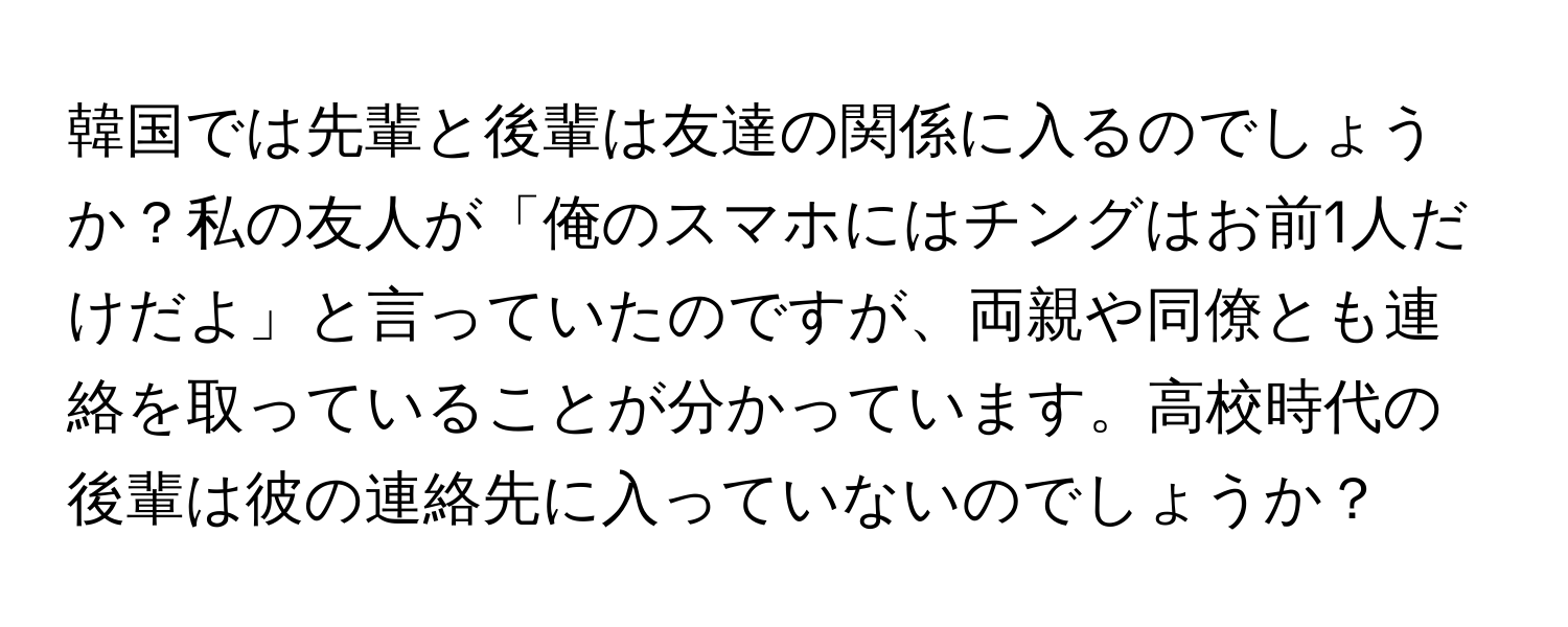 韓国では先輩と後輩は友達の関係に入るのでしょうか？私の友人が「俺のスマホにはチングはお前1人だけだよ」と言っていたのですが、両親や同僚とも連絡を取っていることが分かっています。高校時代の後輩は彼の連絡先に入っていないのでしょうか？