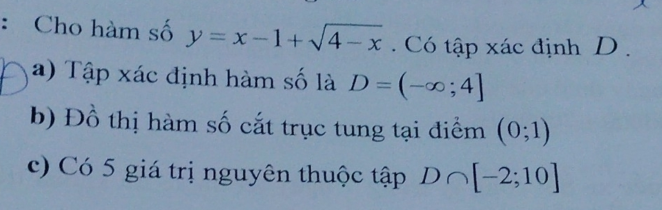 Cho hàm số y=x-1+sqrt(4-x). Có tập xác định D. 
a) Tập xác định hàm số là D=(-∈fty ;4]
b) Đồ thị hàm số cắt trục tung tại điểm (0;1)
c) Có 5 giá trị nguyên thuộc tập D∩ [-2;10]