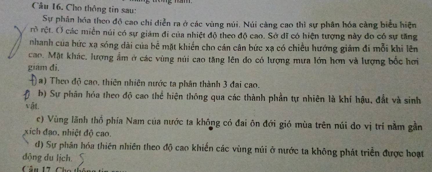 Cho thông tin sau: 
Sự phân hóa theo độ cao chi diễn ra ở các vùng núi. Núi càng cao thì sự phân hóa càng biểu hiện 
rò rệt. Ở các miền núi có sự giảm đi của nhiệt độ theo độ cao. Sở dĩ có hiện tượng này do có sự tăng 
nhanh của bức xạ sóng dài của bề mặt khiến cho cán cân bức xạ có chiều hướng giảm đi mỗi khi lên 
cao. Mặt khác, lượng ẩm ở các vùng núi cao tăng lên do có lượng mưa lớn hơn và lượng bốc hơi 
giâm đi. 
a) Theo độ cao. thiên nhiên nước ta phân thành 3 đai cao. 
b) Sự phân hóa theo độ cao thể hiện thông qua các thành phần tự nhiên là khí hậu, đất và sinh 
vật. 
c) Vùng lãnh thổ phía Nam của nước ta không có đai ôn đới gió mùa trên núi do vị trí nằm gần 
xích đạo, nhiệt độ cao. 
d) Sự phân hóa thiên nhiên theo độ cao khiến các vùng núi ở nước ta không phát triển được hoạt 
động du lịch. 
Câu 17. Cho thể