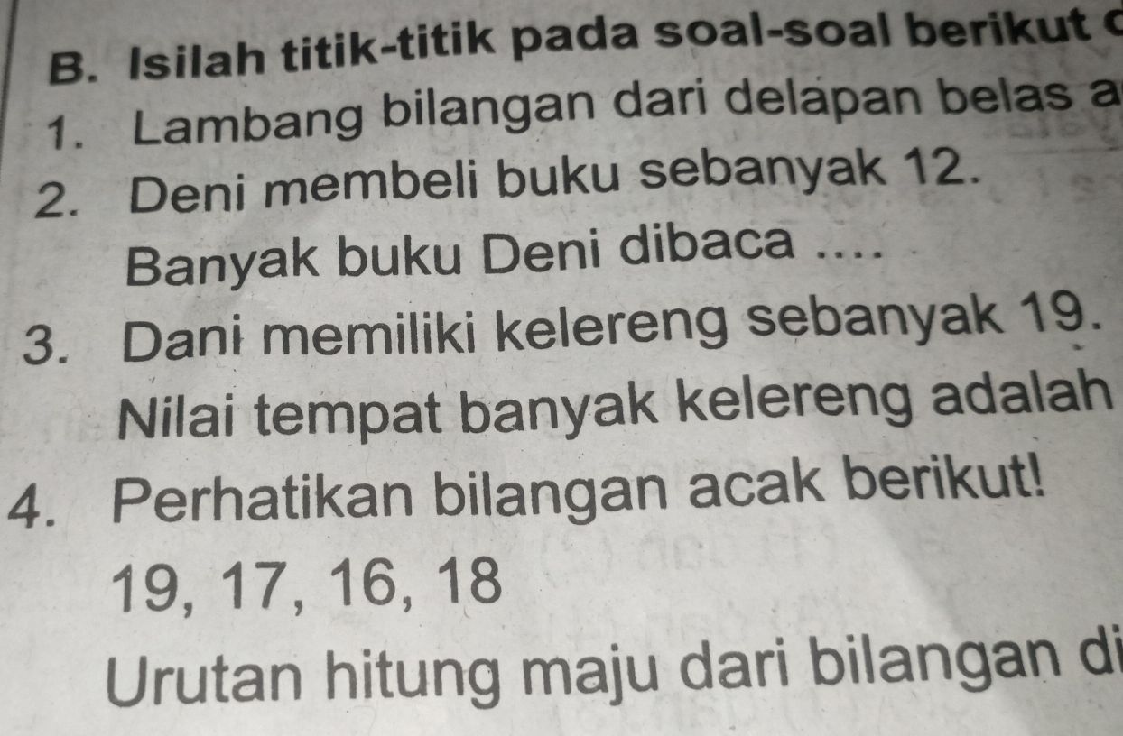 Isilah titik-titik pada soal-soal berikut 
1. Lambang bilangan dari delapan belas a 
2. Deni membeli buku sebanyak 12. 
Banyak buku Deni dibaca .... 
3. Dani memiliki kelereng sebanyak 19. 
Nilai tempat banyak kelereng adalah 
4. Perhatikan bilangan acak berikut!
19, 17, 16, 18
Urutan hitung maju dari bilangan di