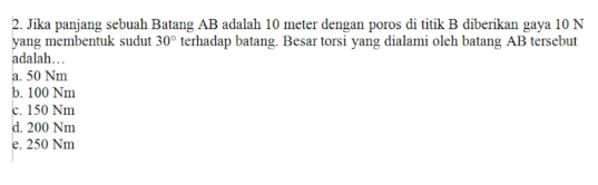 Jika panjang sebuah Batang AB adalah 10 meter dengan poros di titik B diberikan gaya 10 N
yang membentuk sudut 30° terhadap batang. Besar torsi yang dialami oleh batang AB tersebut
adalah…
a. 50 Nm
b. 100 Nm
c. 150 Nm
d. 200 Nm
e. 250 Nm