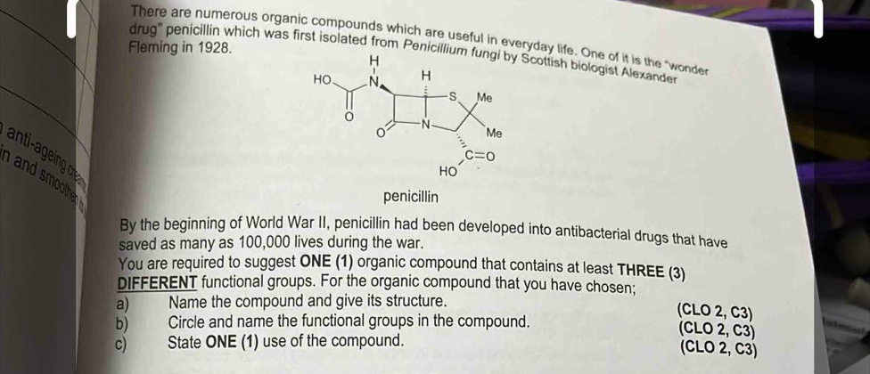 There are numerous organic compounds which are useful in everyday life. One of it is the "wonder
Fleming in 1928.
drug'' penicillin which was first isolated from PenicilliScottish biologist Alexande
anti-ageing o
and smoothe r .
penicillin
By the beginning of World War II, penicillin had been developed into antibacterial drugs that have
saved as many as 100,000 lives during the war.
You are required to suggest ONE (1) organic compound that contains at least THREE (3)
DIFFERENT functional groups. For the organic compound that you have chosen;
a) Name the compound and give its structure.
(CLO 2, C3)
b) Circle and name the functional groups in the compound.
        
(CLO 2, C3)
c) State ONE (1) use of the compound.
(CLO 2, C3)