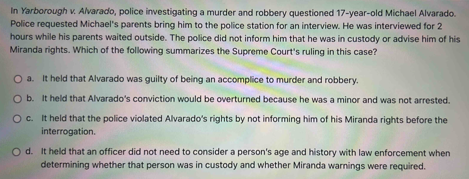 In Yarborough v. Alvarado, police investigating a murder and robbery questioned 17 -year-old Michael Alvarado.
Police requested Michael's parents bring him to the police station for an interview. He was interviewed for 2
hours while his parents waited outside. The police did not inform him that he was in custody or advise him of his
Miranda rights. Which of the following summarizes the Supreme Court's ruling in this case?
a. It held that Alvarado was guilty of being an accomplice to murder and robbery.
b. It held that Alvarado’s conviction would be overturned because he was a minor and was not arrested.
c. It held that the police violated Alvarado’s rights by not informing him of his Miranda rights before the
interrogation.
d. It held that an officer did not need to consider a person’s age and history with law enforcement when
determining whether that person was in custody and whether Miranda warnings were required.