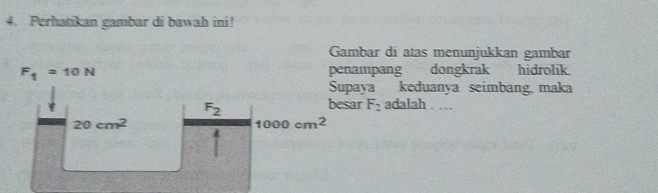 Perhatikan gambar di bawah ini!
Gambar di atas menunjukkan gambar
F_1=10N penampang dongkrak hidrolik.
Supaya keduanya seimbang maka
F_2
besar F_2 adalah . …
20cm^2
1000cm^2