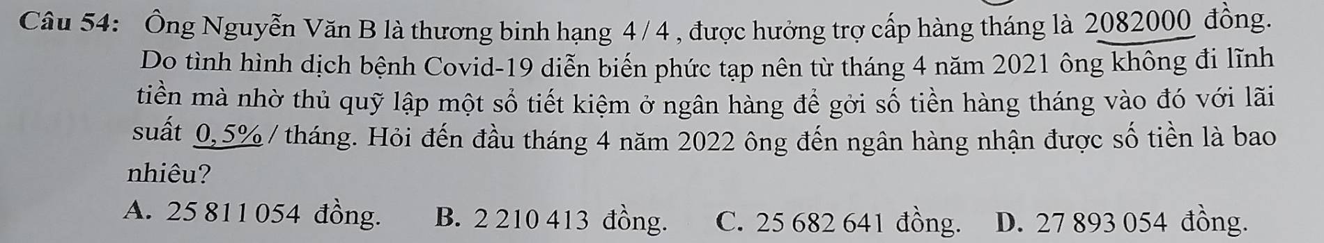 Ông Nguyễn Văn B là thương binh hạng 4 / 4 , được hưởng trợ cấp hàng tháng là 2082000đồng.
Do tình hình dịch bệnh Covid- 19 diễn biến phức tạp nên từ tháng 4 năm 2021 ông không đi lĩnh
tiền mà nhờ thủ quỹ lập một số tiết kiệm ở ngân hàng để gời số tiền hàng tháng vào đó với lãi
suất 0,5% / tháng. Hỏi đến đầu tháng 4 năm 2022 ông đến ngân hàng nhận được số tiền là bao
nhiêu?
A. 25 811 054 đồng. B. 2 210 413 đồng. C. 25 682 641 đồng. D. 27 893 054 đồng.