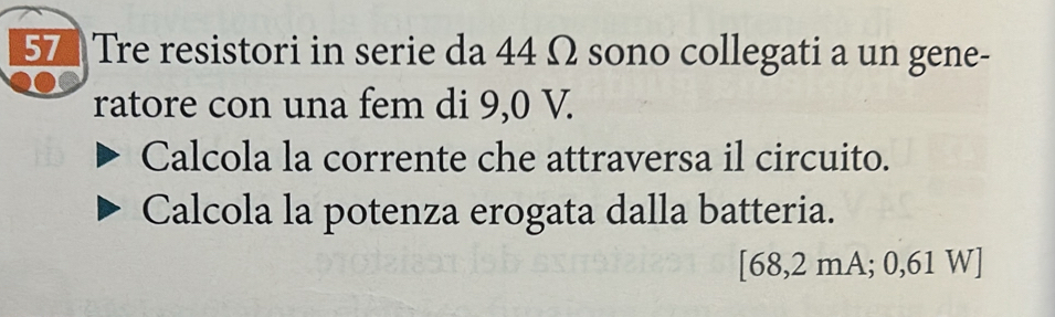 Tre resistori in serie da 44 Ω sono collegati a un gene- 
ratore con una fem di 9,0 V. 
Calcola la corrente che attraversa il circuito. 
Calcola la potenza erogata dalla batteria.
[68,2 mA; 0,61 W ]