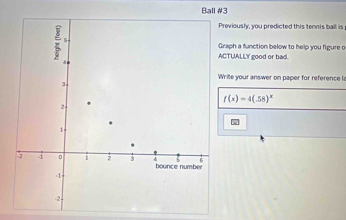 Ball #3 
reviously, you predicted this tennis ball is 
raph a function below to help you figure o 
TUALLY good or bad. 
rite your answer on paper for reference la
f(x)=4(.58)^x