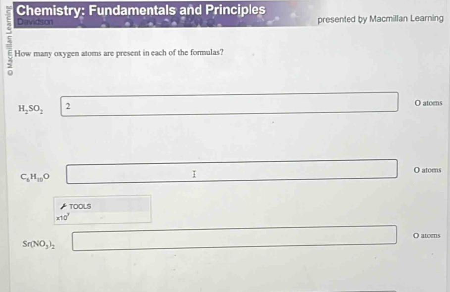 Chemistry: Fundamentals and Principles 
Davidson presented by Macmillan Learning 
How many oxygen atoms are present in each of the formulas?
H_2SO_2 2 
(-y-()=frac |x)^(x] ∴ △ ADC=∠ BAD x_1+x_2= □ /□   O atoms
C_6H_10O □ 
□ O atoms 
TO OLS □ 
□ 
* 10^y □  x=-3+sqrt(k)
Sr(NO_3)_2 □ overline  O atoms