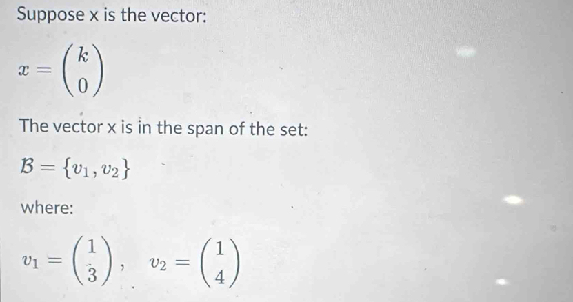 Suppose x is the vector:
x=beginpmatrix k 0endpmatrix
The vector x is in the span of the set:
B= v_1,v_2
where:
v_1=beginpmatrix 1 3endpmatrix , v_2=beginpmatrix 1 4endpmatrix