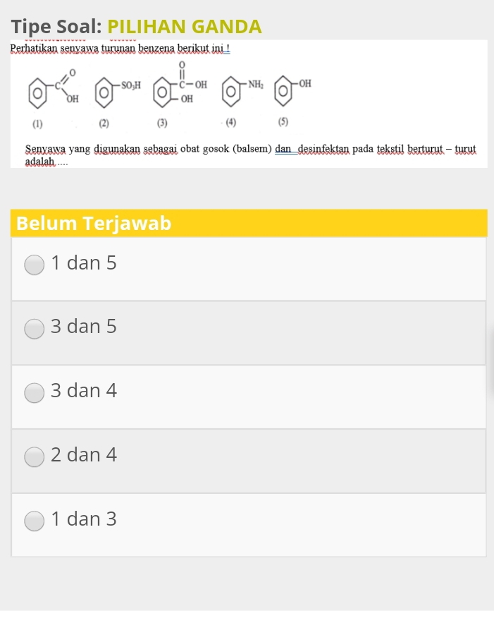 Tipe Soal: PILIHAN GANDA
Perhatikan senyawa turunan benzena berikut ini !
0
C—OH * NH2 -OH
-SO₃H a OH
OH
(1) (2) (3) (4) (5)
Senyawa yang digunakan sebagai obat gosok (balsem) dan_desinfektan pada tekstil berturut - turut
adalah ....
Belum Terjawab
1 dan 5
3 dan 5
3 dan 4
2 dan 4
1 dan 3