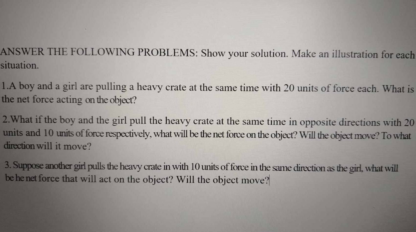 ANSWER THE FOLLOWING PROBLEMS: Show your solution. Make an illustration for each 
situation. 
1.A boy and a girl are pulling a heavy crate at the same time with 20 units of force each. What is 
the net force acting on the object? 
2.What if the boy and the girl pull the heavy crate at the same time in opposite directions with 20
units and 10 units of force respectively, what will be the net force on the object? Will the object move? To what 
direction will it move? 
3. Suppose another girl pulls the heavy crate in with 10 units of force in the same direction as the girl, what will 
behenetforce that will act on the object? Will the object move?