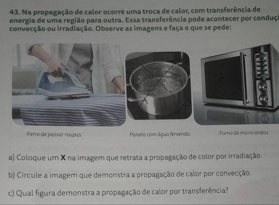 Na propagação de calor ocorre uma troca de calor, com transferência de 
energia de uma região para outra. Essa transferência pode acontecer por conduçã 
convecção ou irradiação. Observe as imagens e faça o que se pede: 
Ferro de passar roupas. Panela com água fervendo. Forno de micro-ondas. 
a) Coloque um X na imagem que retrata a propagação de color por irradiação. 
b) Circule a imagem que demonstra a propagação de calor por convecção. 
c) Qual figura demonstra a propagação de calor por transferência?