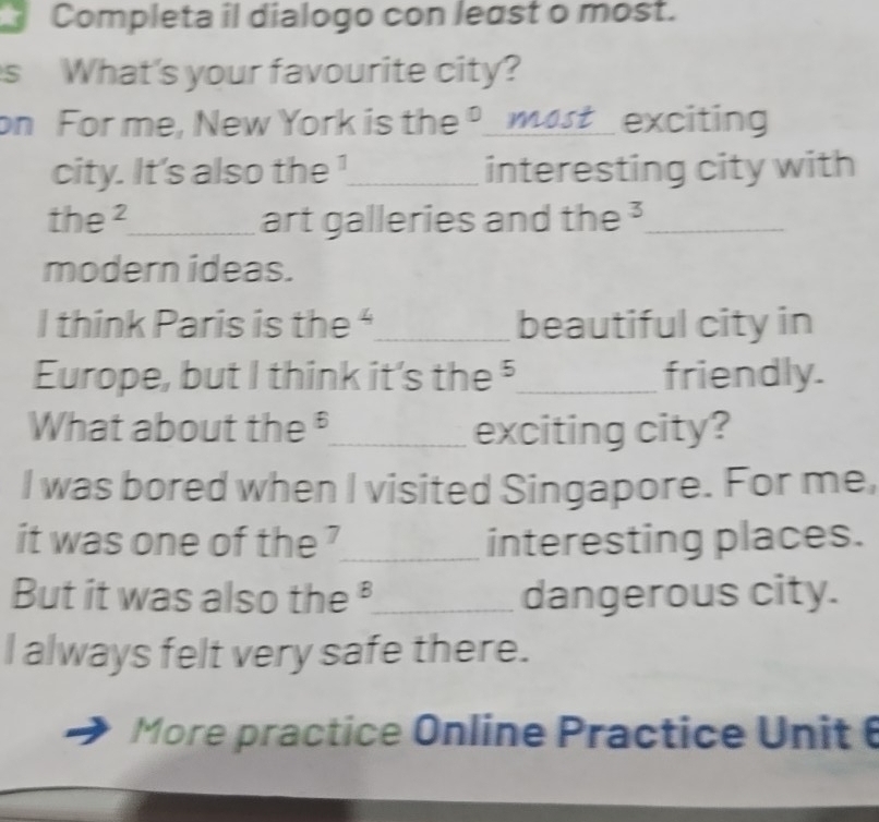 Completa il dialogo con least o most. 
s What's your favourite city? 
on For me, New York is the º_ most exciting 
city. It's also the !_ interesting city with 
the ²_ art galleries and the ³_ 
modern ideas. 
I think Paris is the "_ beautiful city in 
Europe, but I think it's the ⁵_ friendly. 
What about the _exciting city? 
I was bored when I visited Singapore. For me, 
it was one of the ?_ interesting places. 
But it was also the _dangerous city. 
l always felt very safe there. 
More practice Online Practice Unit 6