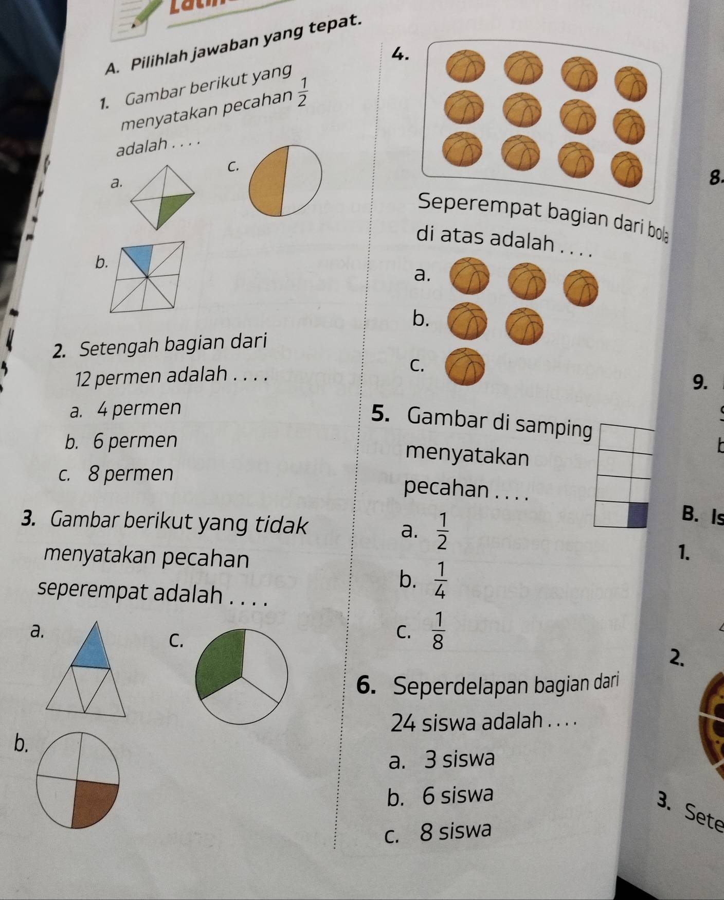 Lau
A. Pilihlah jawaban yang tepat.
4.
1. Gambar berikut yang
menyatakan pecahan  1/2 
adalah . . . .
C.
a.
8.
empat bagian dari bola
di atas adalah . .
b.
a
b.
2. Setengah bagian dari
12 permen adalah . . . .
C.
9.
a. 4 permen
5. Gambar di samping
b. 6 permen
menyatakan
c. 8 permen
pecahan . . . .
3. Gambar berikut yang tidak a.  1/2 
B. Is
menyatakan pecahan
1.
b.  1/4 
seperempat adalah . . . .
a.
C.
C.  1/8 
2.
6. Seperdelapan bagian dari
24 siswa adalah . . . .
b.
a. 3 siswa
b. 6 siswa
3. Sete
c. 8 siswa