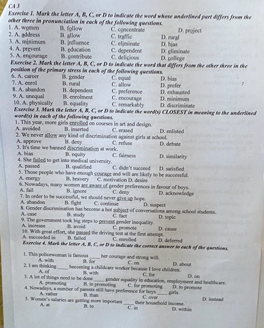 CA 3
Exercise 1. Mark the letter A, B, C, or D to indicate the word whose underlined part differs from the
other three in pronunciation in each of the following questions.
1. A. women B. follow C. concentrate D. project
2. A. address B. allow C. traffic D. rural
3. A. mjnimum B. influence C. eliminate D. bjas
4. A. prevent B. gducation C. dependent D. gliminate
5. A. ençourage B. contribute C. deliçious D. gollege
Exercise 2. Mark the letter A, B, C, or D to indicate the word that differs from the other three in the
position of the primary stress in each of the following questions.
6. A. career B. gender C. equal D. bias
7. A. enrol B. rural C. allow D. prefer
8. A. abandon B. dependent C. preference D. exhausted
9. A. unequal B. enrolment C. remarkably C. encourage D. discriminate
10. A. physically B. equality D. minimum
Exercise 3. Mark the letter A, B, C, or D to indicate the word(s) CLOSEST in meaning to the underlined
word(s) in each of the following questions.
1. This year, more girls enrolled on courses in art and design.
A. avoided B. inserted C. erased D. enlisted
2. We never allow any kind of discrimination against girls at school.
A. approve B. deny C. refuse D. debate
3. It's time we banned discrimination at work.
A. bias B. equity C. fairness D. similarity
4. She failed to get into medical university.
A. passed B. qualified C. didn’t succeed D. satisfied
5. Those people who have enough courage and will are likely to be successful.
A. energy B. bravery C. motivation D. desire
6. Nowadays, many women are aware of gender preferences in favour of boys.
A. fail B. ignore C. deny D. acknowledge
7. In order to be successful, we should never give up hope.
A. abandon B. fight C. continue D. suspect
8. Gender discrimination has become a hot subject of conversations among school students.
A. case B. study C. fact D. topic
9. The government took big steps to prevent gender inequality.
A. increase B. avoid C. promote D. cause
10. With great effort, she passed the driving test at the first attempt.
A. succeeded in B. failed C. enrolled D. deferred
Exercise 4. Mark the letter A, B, C, or D to indicate the correct answer to each of the questions.
1. This policewoman is famous _her courage and strong will. D. about
A. with B. for C. on
2. I am thinking _becoming a childcare worker because I love children. C. for D. on
A. of
3. A lot of things need to be done B. with
_gender equality in education, employment and healthcare.
A. promoting B. in promoting C. for promoting D. to promote
4. Nowadays, a number of parents still have preference for boys _girls.
A. rather B. than
5. Women's salaries are getting more important_ their household income. C. over D. instead
A. at B. to C. in D. within