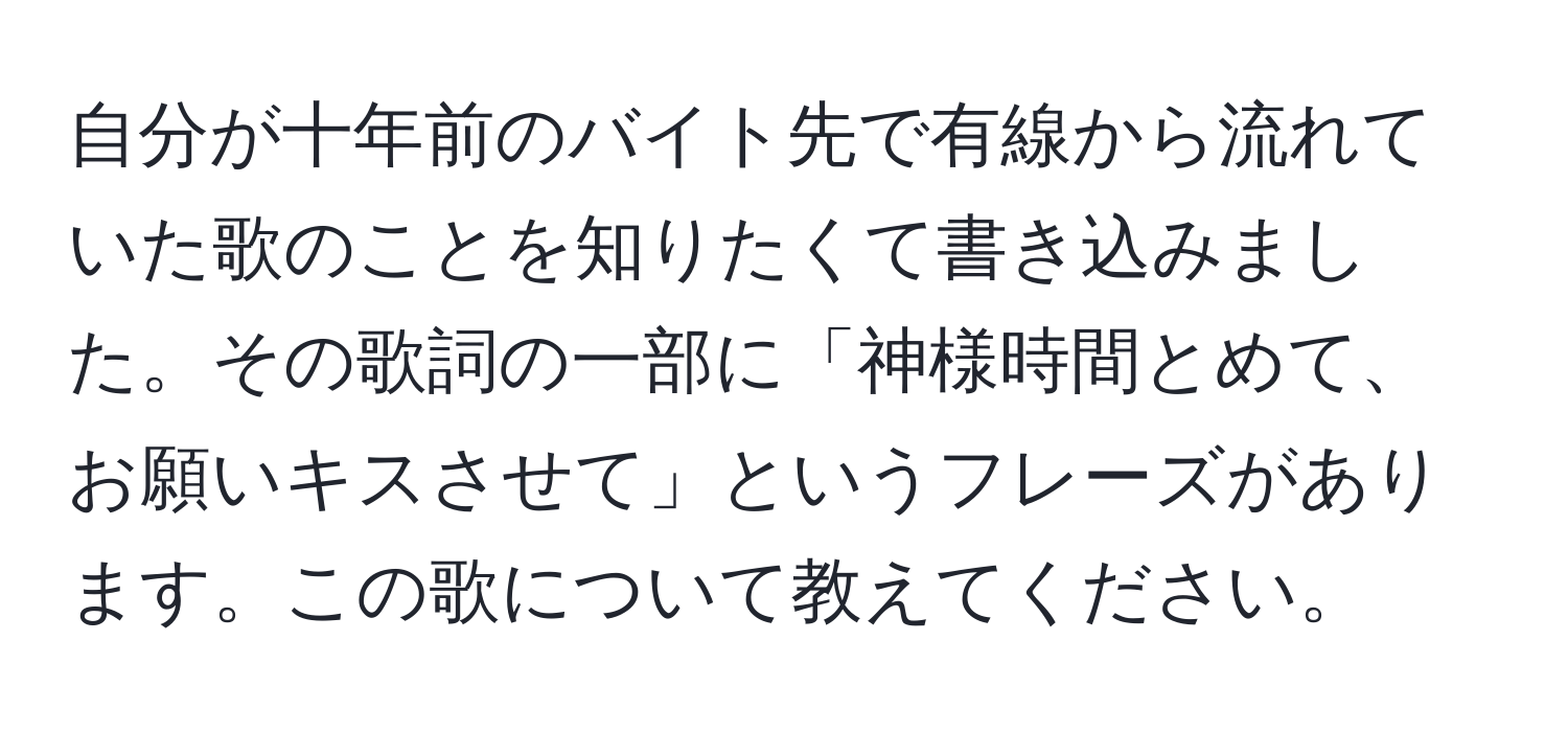 自分が十年前のバイト先で有線から流れていた歌のことを知りたくて書き込みました。その歌詞の一部に「神様時間とめて、お願いキスさせて」というフレーズがあります。この歌について教えてください。