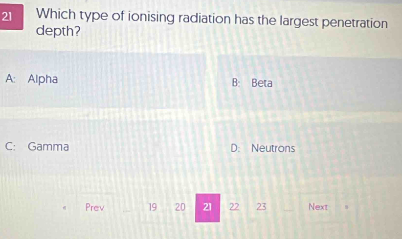 Which type of ionising radiation has the largest penetration
depth?
A: Alpha B: Beta
C: Gamma D: Neutrons
Prev 19 20 21 22 23 Next