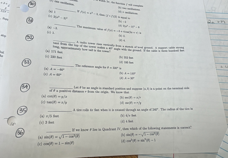 (c) one oscillation.
+3+frac x 3
_
_rohs. l Width 2π, the function f will complete (b) two oscillations.

(d) π oscillations.
_ 3 (c) 2(x^2-3)^2
(a) 1 If f(x)=x^2-3 , then (fcirc f)(2) is equal to
Supj
_
(b)-2
(d) 2(x^2-3)^2-6
(a) -3. The maximum value of f(x)=-3+4cos (2x+π )
(c) 1. is
(b) 2.
(d) 4.
slop taut from the top of the tower makes a
A radio tower rises vertically from a stretch of level ground. A support cable strung
long, approximately how tall is the tower?
40° angle with the ground. If the cable is three hundred feet
bol.
(a) 171 feet
he
(c) 230 feet (b) 252 feet
(d) 193 feet
33 _The reference angle for θ =330° is
(a) A=-60°
(c) A=60° (b) A=150°
(d) A=30°
_Let θ be an angle in standard position and suppose (a,b)
of θ a positive distance r from the origin. We know that is a point on the terminal side
(a) cot (θ )=y/x
(b) sec (θ )=x/r
(c) tan (θ )=x/y (d) csc (θ )=r/y
_A tire rolls 4π feet when it is rotated through an angle of 240°. The radius of the tire is
(a) π/5 feet (b) 4/ π feet
(c) 3 feet (d) 4 feet
_
If we know θ lies in Quadrant IV, then which of the following statements is correct?
(a) sin (θ )=sqrt(1-cos^2(θ )) (b) sin (θ )=-sqrt(1-cos^2(θ ))
(c) cos (θ )=1-sin (θ ) (d) cos^2(θ )=sin^2(θ )-1