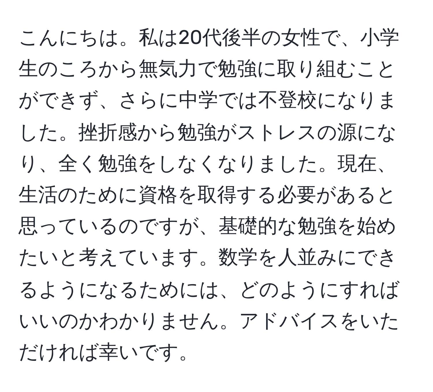 こんにちは。私は20代後半の女性で、小学生のころから無気力で勉強に取り組むことができず、さらに中学では不登校になりました。挫折感から勉強がストレスの源になり、全く勉強をしなくなりました。現在、生活のために資格を取得する必要があると思っているのですが、基礎的な勉強を始めたいと考えています。数学を人並みにできるようになるためには、どのようにすればいいのかわかりません。アドバイスをいただければ幸いです。