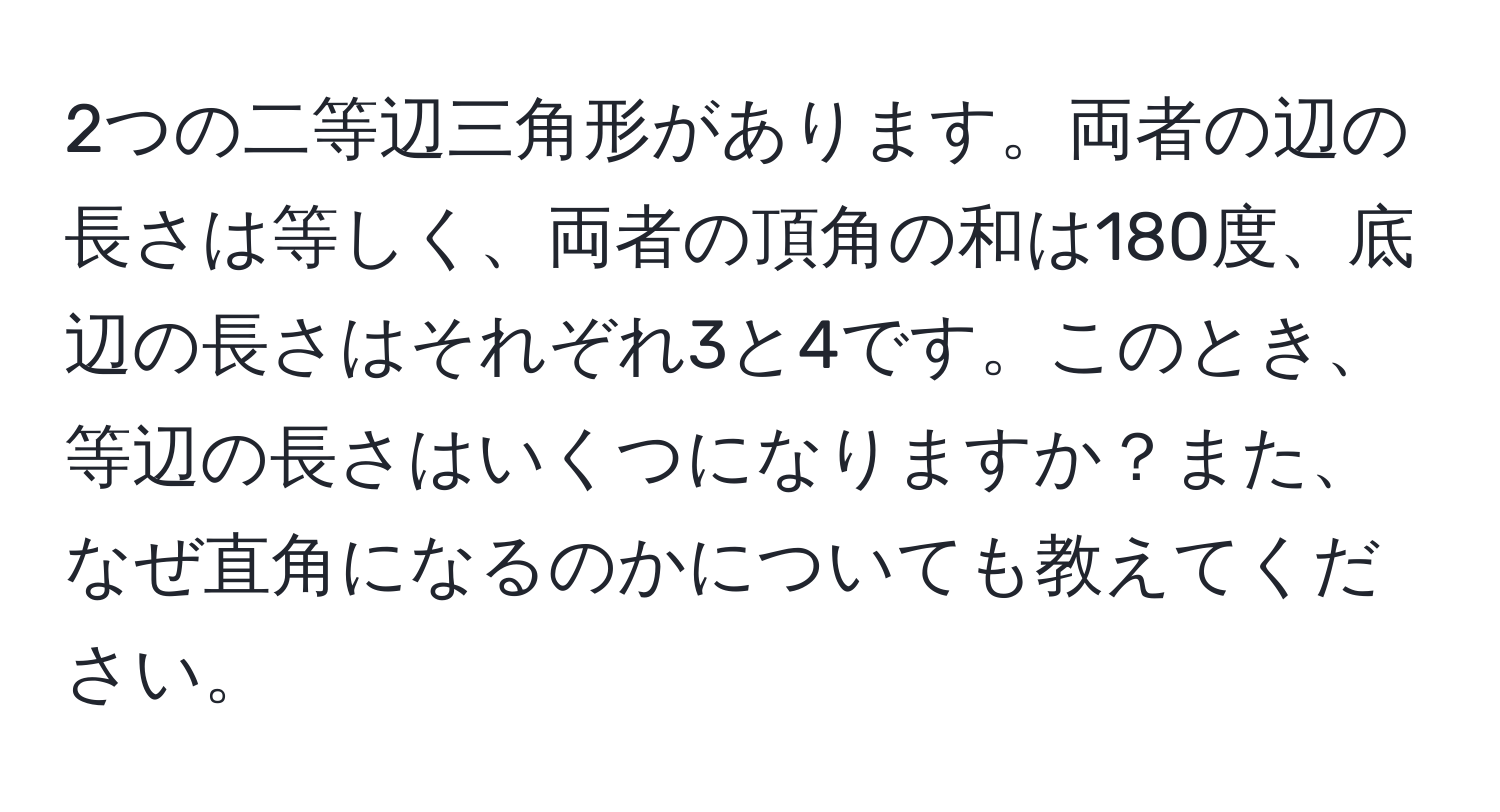 2つの二等辺三角形があります。両者の辺の長さは等しく、両者の頂角の和は180度、底辺の長さはそれぞれ3と4です。このとき、等辺の長さはいくつになりますか？また、なぜ直角になるのかについても教えてください。