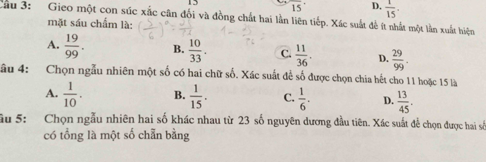 15
15° D,  1/15 . 
Cầu 3: Gieo một con súc xắc cân đối và đồng chất hai lần liên tiếp. Xác suất đề ít nhất một lần xuất hiện
mặt sáu chấm là:
A.  19/99 .
B.  10/33 .
C.  11/36 . D.  29/99 . 
âu 4: Chọn ngẫu nhiên một số có hai chữ số. Xác suất đề số được chọn chia hết cho 11 hoặc 15 là
B.
A.  1/10 .  1/15 .  1/6 . D.  13/45 . 
C.
ầu 5: Chọn ngẫu nhiên hai số khác nhau từ 23 số nguyên dương đầu tiên. Xác suất để chọn được hai số
có tổng là một số chẵn bằng