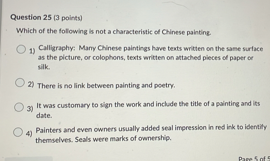 Which of the following is not a characteristic of Chinese painting.
1) Calligraphy: Many Chinese paintings have texts written on the same surface
as the picture, or colophons, texts written on attached pieces of paper or
silk.
2) There is no link between painting and poetry.
3) It was customary to sign the work and include the title of a painting and its
date.
4) Painters and even owners usually added seal impression in red ink to identify
themselves. Seals were marks of ownership.
Page 5 of 5