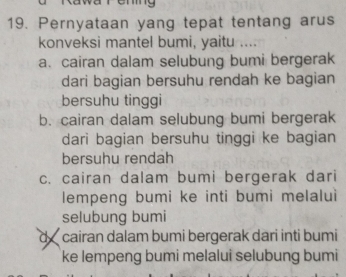 Pernyataan yang tepat tentang arus
konveksi mantel bumi, yaitu ....
a. cairan dalam selubung bumi bergerak
dari bagian bersuhu rendah ke bagian
bersuhu tinggi
b. cairan dalam selubung bumi bergerak
dari bagian bersuhu tinggi ke bagian
bersuhu rendah
c. cairan dalam bumi bergerak dari
lempeng bumi ke inti bumi melalui
selubung bumi
d cairan dalam bumi bergerak dari inti bumi
ke lempeng bumi melalui selubung bumi