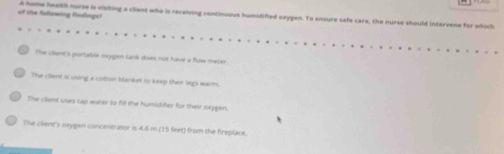 of she fallowing findings?
A home heelth nurse is visiting a client who is receiving continuous humidified oxygen. To ensure safe care, the nurse should intervene for which
The cilent's portable sxygen tank does not have a flow meter.
The client is using a cotton blanket to keep their legs warm.
The client uses tap water to fill the humidifier for their oxygen.
The client's oxygen concentrator is 4.6 m (15 feet) from the fireplace.