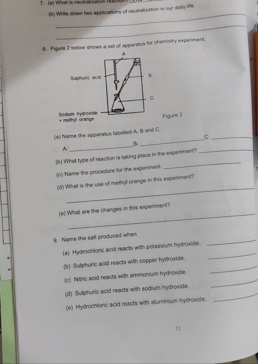What is neutralization reaction_ 
_ 
(b) Write down two applications of neutralization in our daily life. 
_ 
8. Figure 2 below shows a set of apparatus for chemistry experiment. 
Figure 2 
_ 
(a) Name the apparatus labelled A, B and C. 
C:_ 
_ 
_ 
B: 
A: 
(b) What type of reaction is taking place in the experiment? 
(c) Name the procedure for the experiment. 
_ 
_ 
(d) What is the use of methyI orange in this experiment? 
_ 
(e) What are the changes in this experiment? 
_ 
9. Name the salt produced when 
(a) Hydrochloric acid reacts with potassium hydroxide._ 
(b) Sulphuric acid reacts with copper hydroxide._ 
(c) Nitric acid reacts with ammonium hydroxide. 
_ 
(d) Sulphuric acid reacts with sodium hydroxide. 
_ 
(e) Hydrochloric acid reacts with aluminium hydroxide. 
12