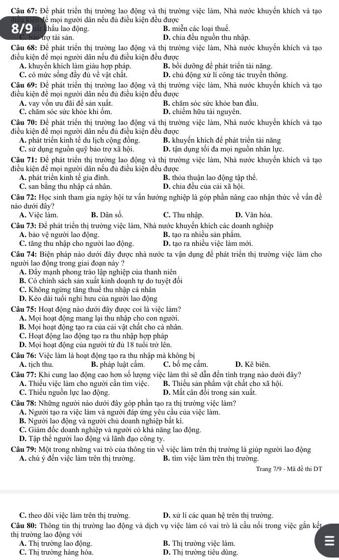 Để phát triển thị trường lao động và thị trường việc làm, Nhà nước khuyển khích và tạo
đề mọi người dân nếu đủ điều kiện đều được
8/9 thầu lao động. B. miễn các loại thuế.
trợ tài sản. D. chia đều nguồn thu nhập.
Câu 68: Để phát triển thị trường lao động và thị trường việc làm, Nhà nước khuyển khích và tạo
điều kiện để mọi người dân nếu đủ điều kiện đều được
A. khuyền khích làm giàu hợp pháp. B. bồi dưỡng để phát triển tài năng.
C. có mức sống đầy đủ về vật chất. D. chủ động xử lí công tác truyền thông.
Câu 69: Để phát triển thị trường lao động và thị trường việc làm, Nhà nước khuyển khích và tạo
điều kiện để mọi người dân nếu đủ điều kiện đều được
A. vay vốn ưu đãi để sản xuất. B. chăm sóc sức khỏe ban đầu.
C. chăm sóc sức khỏe khi ồm. D. chiếm hữu tài nguyên.
Câu 70: Để phát triển thị trường lao động và thị trường việc làm, Nhà nước khuyển khích và tạo
điều kiện để mọi người dân nếu đủ điều kiện đều được
A. phát triển kinh tế du lịch cộng đồng. B. khuyến khích để phát triển tài năng
C. sử dụng nguồn quỹ bảo trợ xã hội. D. tận dụng tối đa mọi nguồn nhân lực.
Câu 71: Để phát triển thị trường lao động và thị trường việc làm, Nhà nước khuyển khích và tạo
điều kiện để mọi người dân nếu đủ điều kiện đều được
A. phát triển kinh tế gia đình. B. thỏa thuận lao động tập thể.
C. san bằng thu nhập cá nhân. D. chia đều của cải xã hội.
Câu 72: Học sinh tham gia ngày hội tư vấn hướng nghiệp là góp phần nâng cao nhận thức về vấn đề
nào dưới đây?
A. Việc làm. B. Dân số. C. Thu nhập. D. Văn hóa.
Câu 73: Để phát triển thị trường việc làm, Nhà nước khuyến khích các doanh nghiệp
A. bảo vệ người lao động. B. tạo ra nhiều sản phẩm.
C. tăng thu nhập cho người lao động. D. tạo ra nhiều việc làm mới.
Câu 74: Biện pháp nào dưới đây được nhà nước ta vận dụng để phát triển thị trường việc làm cho
người lao động trong giai đoạn này ?
A. Đầy mạnh phong trào lập nghiệp của thanh niên
B. Có chính sách sản xuất kinh doạnh tự do tuyệt đổi
C. Không ngừng tăng thuể thu nhập cá nhân
D. Kéo dài tuổi nghỉ hưu của người lao động
Câu 75: Hoạt động nào dưới đây được coi là việc làm?
A. Mọi hoạt động mang lại thu nhập cho con người.
B. Mọi hoạt động tạo ra của cải vật chất cho cá nhân.
C. Hoạt động lao động tạo ra thu nhập hợp pháp
D. Mọi hoạt động của người từ đủ 18 tuổi trở lên.
Câu 76: Việc làm là hoạt động tạo ra thu nhập mà không bị
A. tịch thu. B. pháp luật cẩm. C. bố mẹ cẩm. D. Kê biên.
Câu 77: Khi cung lao động cao hơn số lượng việc làm thì sẽ dẫn đến tình trạng nào dưới đây?
A. Thiều việc làm cho người cần tìm việc. B. Thiếu sản phẩm vật chất cho xã hội.
C. Thiếu nguồn lực lao động. D. Mất cân đổi trong sản xuất.
Câu 78: Những người nào dưới đây góp phần tạo ra thị trường việc làm?
A. Người tạo ra việc làm và người đáp ứng yêu cầu của việc làm.
B. Người lao động và người chủ doanh nghiệp bất kì.
C. Giám đốc doanh nghiệp và người có khả năng lao động.
D. Tập thể người lao động và lãnh đạo công ty.
Câu 79: Một trong những vai trò của thông tin về việc làm trên thị trường là giúp người lao động
A. chú ý đến việc làm trên thị trường. B. tìm việc làm trên thị trường.
Trang 7/9 - Mã đề thi DT
C. theo dõi việc làm trên thị trường. D. xử lí các quan hệ trên thị trường.
Câu 80: Thông tin thị trường lao động và dịch vụ việc làm có vai trò là cầu nối trong việc gắn kết
thị trường lao động với
A. Thị trường lao động. B. Thị trường việc làm.
C. Thị trường hàng hóa. D. Thị trường tiêu dùng.