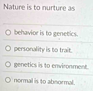 Nature is to nurture as
behavior is to genetics.
personality is to trait.
genetics is to environment.
normal is to abnormal.