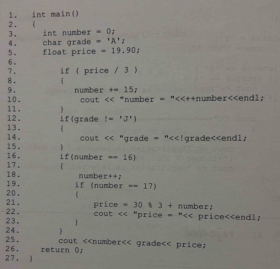 int main() 
2.  
3. int number =0 : 
4 . char grade ='A';
5. float price =19.90; 
6. 
7. if ( price / 3 ) 
8. 
 
9. number +=15 : 
10. cout "numbe r=''<<++n umbe r<<endl;
11.  
12. if(grade!=^1J^1)
13.  
14. ut  □ /□   <<' 'grade =''. I a rade<<end1; 
CO 
15.  
16. if(numbe r ==16)
17.  
18. numbe r++. 
19. if (number ==17)
20. 
 
21. 
pric e =30 circ /circ  3+number;
22. cout "price =''<<price<<enc
23.  
24.  
25. cout <<numbe  r grade price; 
26. return 0; 
27. 