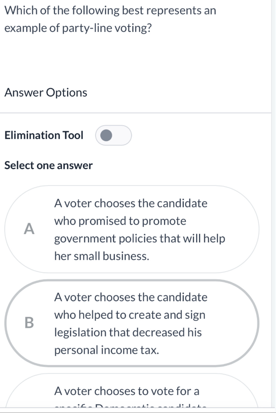 Which of the following best represents an
example of party-line voting?
Answer Options
Elimination Tool
Select one answer
A voter chooses the candidate
A
who promised to promote
government policies that will help
her small business.
A voter chooses the candidate
B
who helped to create and sign
legislation that decreased his
personal income tax.
A voter chooses to vote for a